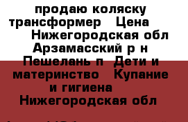 продаю коляску трансформер › Цена ­ 8 000 - Нижегородская обл., Арзамасский р-н, Пешелань п. Дети и материнство » Купание и гигиена   . Нижегородская обл.